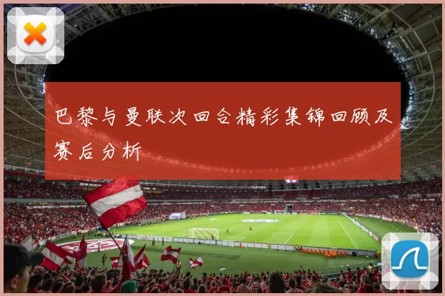 巴黎与曼联次回合精彩集锦回顾及赛后分析
