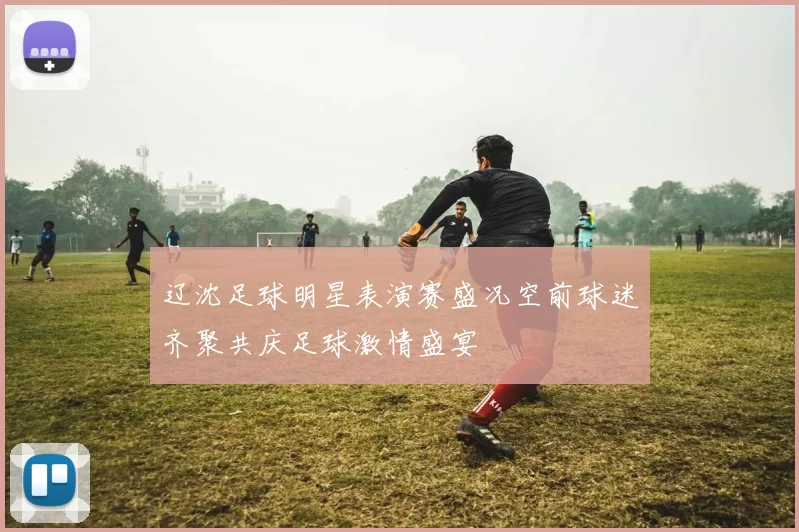 辽沈足球明星表演赛盛况空前球迷齐聚共庆足球激情盛宴