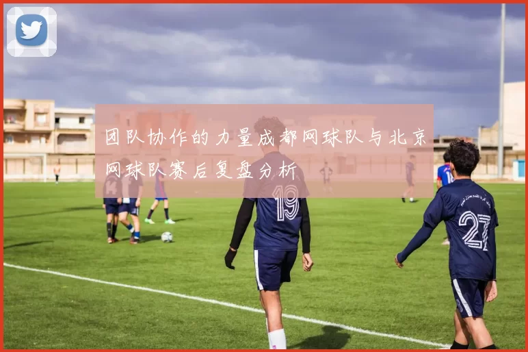 团队协作的力量成都网球队与北京网球队赛后复盘分析