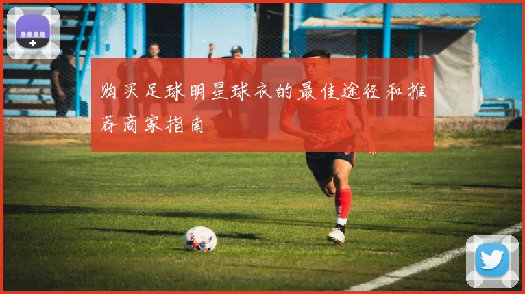 购买足球明星球衣的最佳途径和推荐商家指南