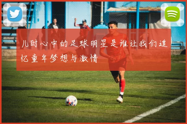 儿时心中的足球明星是谁让我们追忆童年梦想与激情