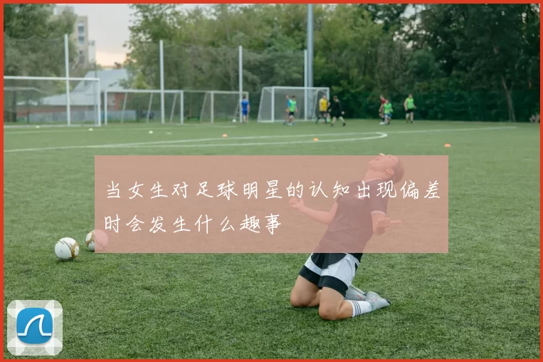当女生对足球明星的认知出现偏差时会发生什么趣事