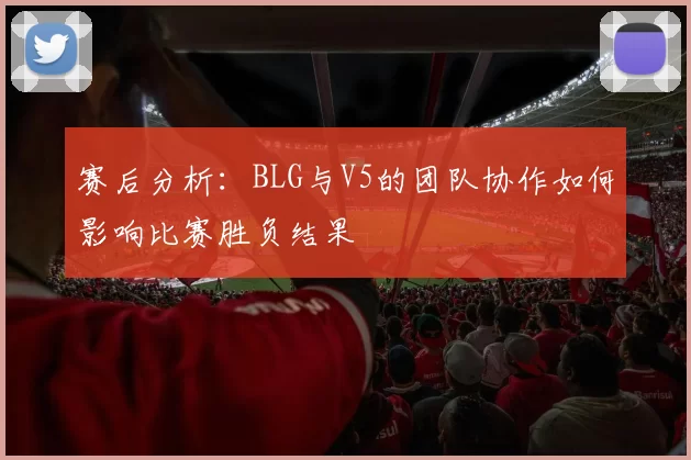 赛后分析：BLG与V5的团队协作如何影响比赛胜负结果