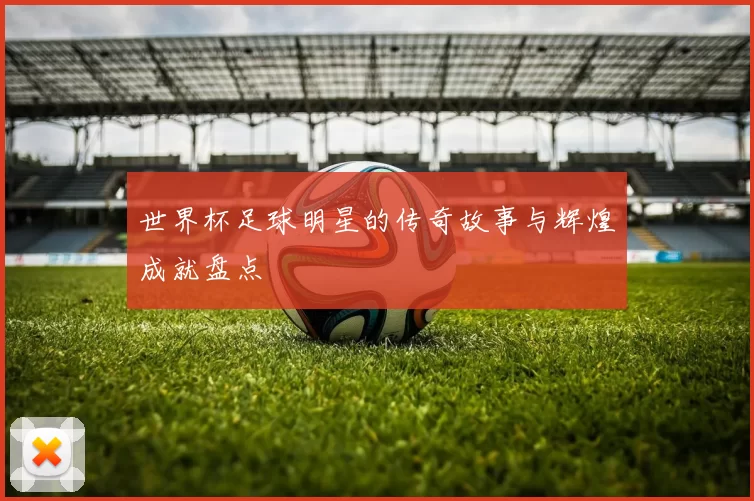 世界杯足球明星的传奇故事与辉煌成就盘点