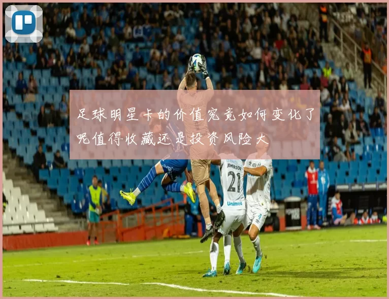 足球明星卡的价值究竟如何变化了呢值得收藏还是投资风险大