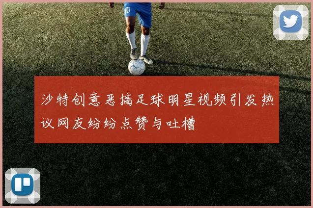 沙特创意恶搞足球明星视频引发热议网友纷纷点赞与吐槽