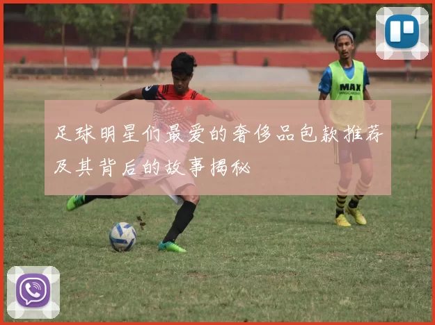 足球明星们最爱的奢侈品包款推荐及其背后的故事揭秘