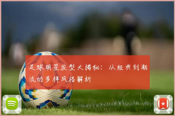 足球明星发型大揭秘：从经典到潮流的多样风格解析