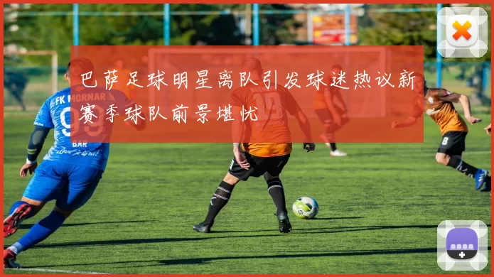 巴萨足球明星离队引发球迷热议新赛季球队前景堪忧
