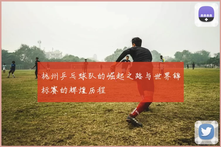 杭州乒乓球队的崛起之路与世界锦标赛的辉煌历程