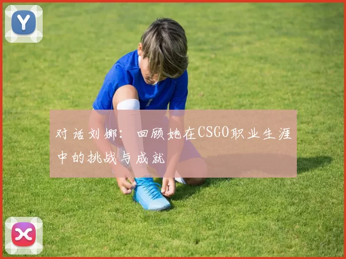 对话刘娜：回顾她在CSGO职业生涯中的挑战与成就