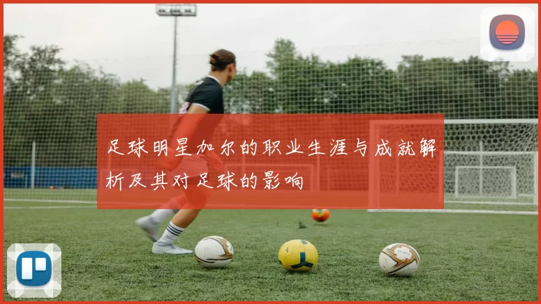 足球明星加尔的职业生涯与成就解析及其对足球的影响