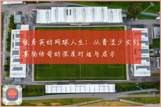 张秀英的网球人生：从青涩少女到赛场传奇的深度对话与启示