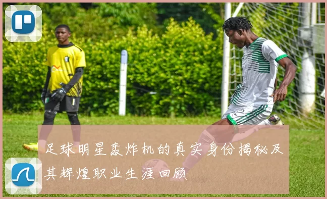 足球明星轰炸机的真实身份揭秘及其辉煌职业生涯回顾