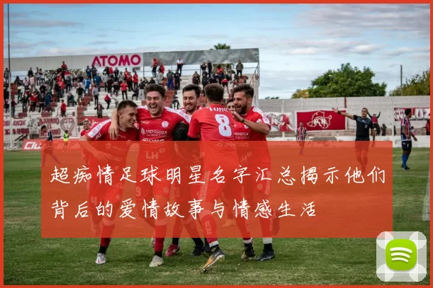 超痴情足球明星名字汇总揭示他们背后的爱情故事与情感生活