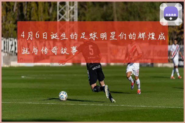 4月6日诞生的足球明星们的辉煌成就与传奇故事