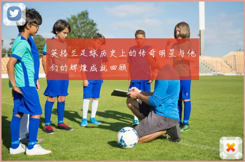 英格兰足球历史上的传奇明星与他们的辉煌成就回顾