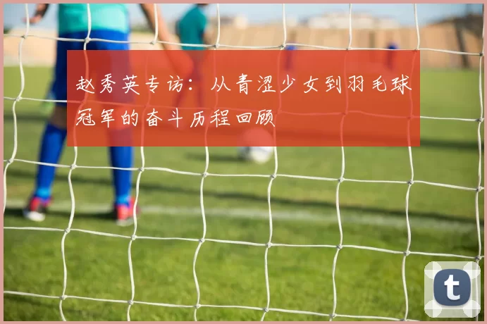 赵秀英专访：从青涩少女到羽毛球冠军的奋斗历程回顾