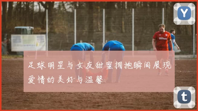足球明星与女友甜蜜拥抱瞬间展现爱情的美好与温馨
