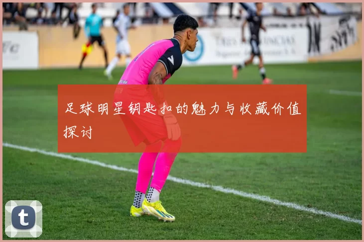 足球明星钥匙扣的魅力与收藏价值探讨