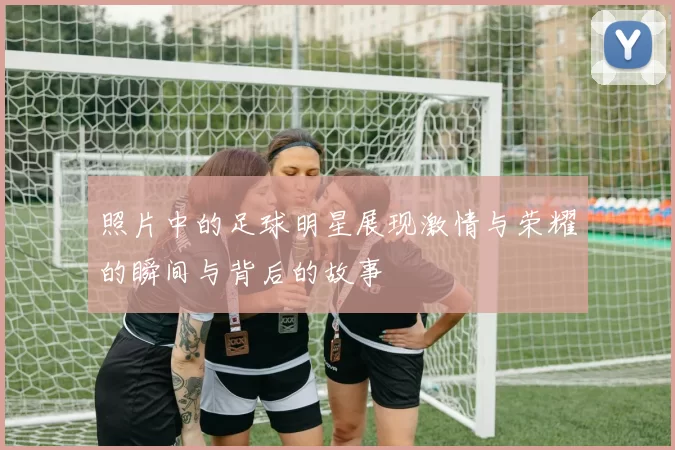 照片中的足球明星展现激情与荣耀的瞬间与背后的故事
