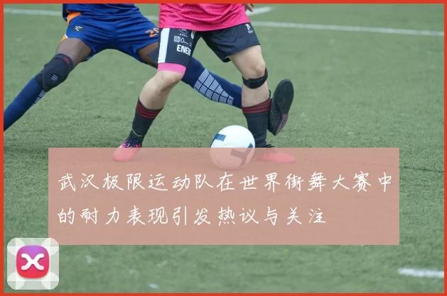 武汉极限运动队在世界街舞大赛中的耐力表现引发热议与关注