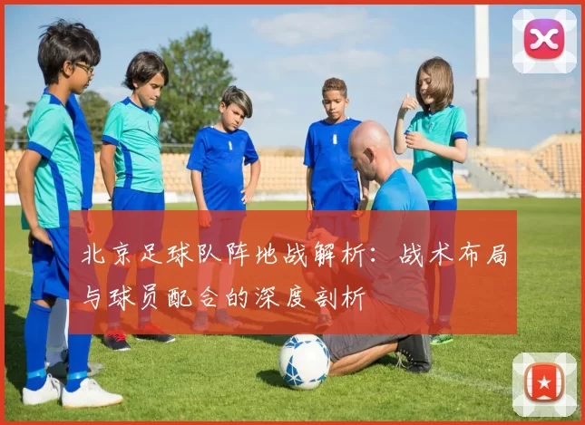 北京足球队阵地战解析：战术布局与球员配合的深度剖析