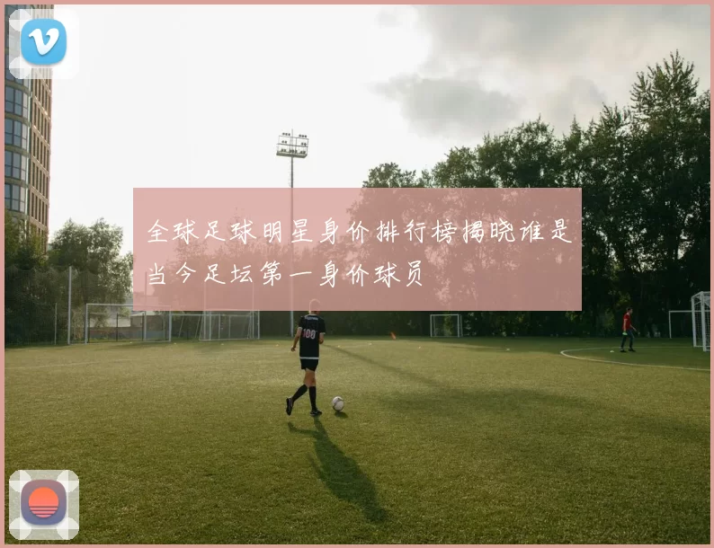 全球足球明星身价排行榜揭晓谁是当今足坛第一身价球员