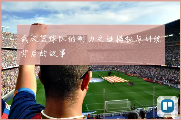 武汉篮球队的耐力之谜揭秘与训练背后的故事