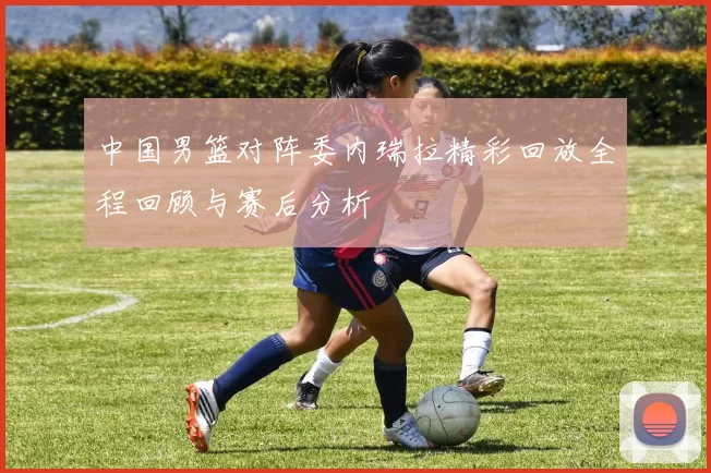 中国男篮对阵委内瑞拉精彩回放全程回顾与赛后分析