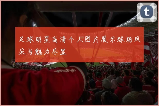 足球明星高清个人图片展示球场风采与魅力尽显