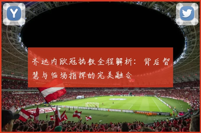 齐达内欧冠执教全程解析：背后智慧与临场指挥的完美融合