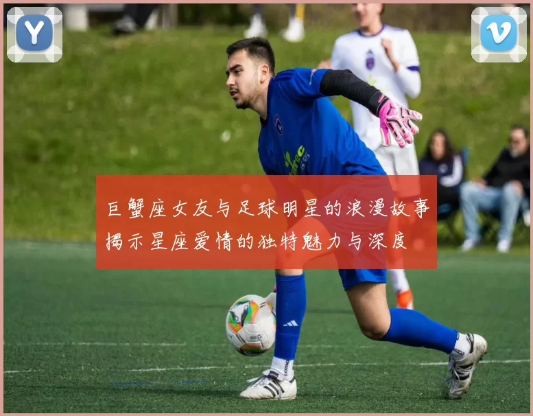 巨蟹座女友与足球明星的浪漫故事揭示星座爱情的独特魅力与深度