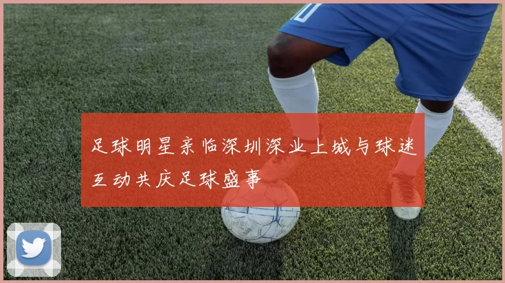 足球明星亲临深圳深业上城与球迷互动共庆足球盛事