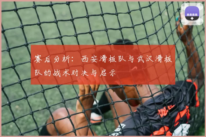 赛后分析：西安滑板队与武汉滑板队的战术对决与启示