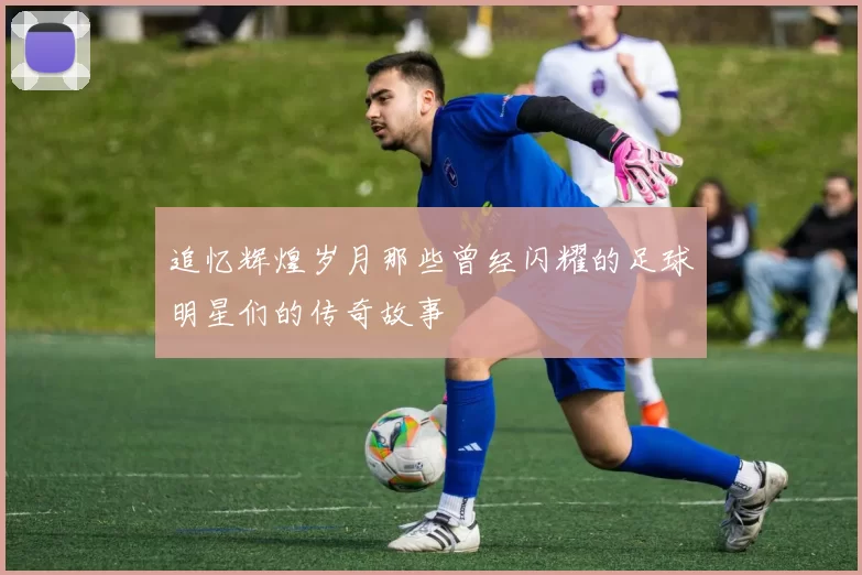 追忆辉煌岁月那些曾经闪耀的足球明星们的传奇故事