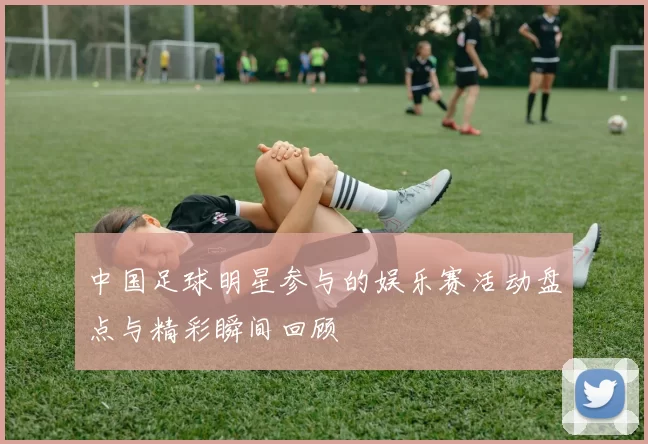 中国足球明星参与的娱乐赛活动盘点与精彩瞬间回顾