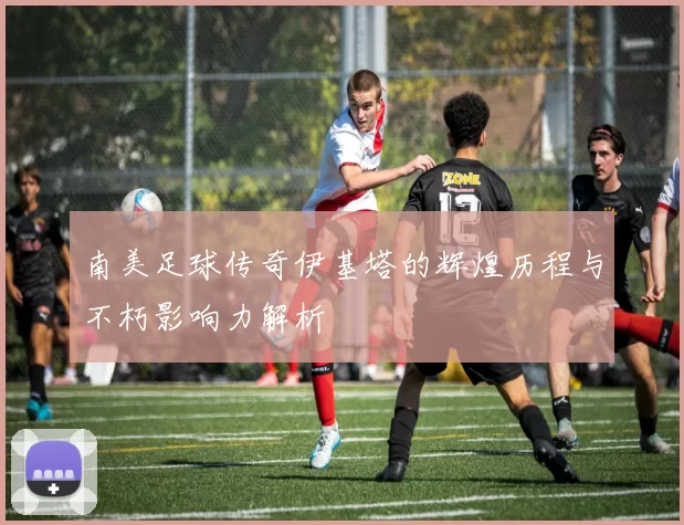 南美足球传奇伊基塔的辉煌历程与不朽影响力解析