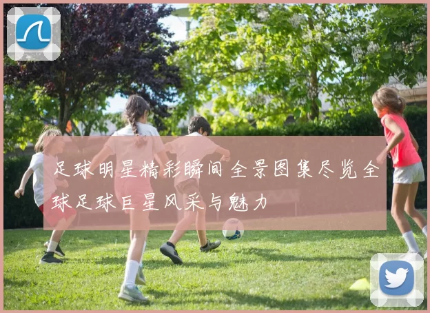 足球明星精彩瞬间全景图集尽览全球足球巨星风采与魅力