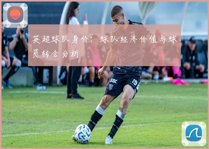英超球队身价：球队经济价值与球员转会分析