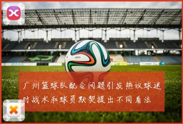 广州篮球队配合问题引发热议球迷对战术和球员默契提出不同看法