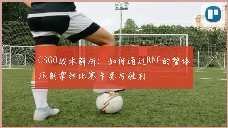CSGO战术解析：如何通过RNG的整体压制掌控比赛节奏与胜利