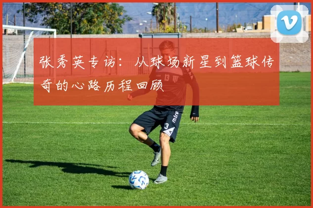 张秀英专访：从球场新星到篮球传奇的心路历程回顾