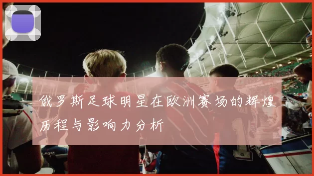 俄罗斯足球明星在欧洲赛场的辉煌历程与影响力分析