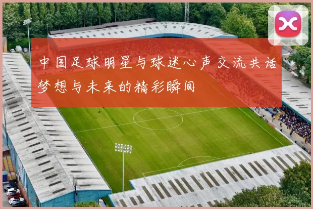 中国足球明星与球迷心声交流共话梦想与未来的精彩瞬间