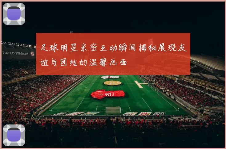 足球明星亲密互动瞬间揭秘展现友谊与团结的温馨画面