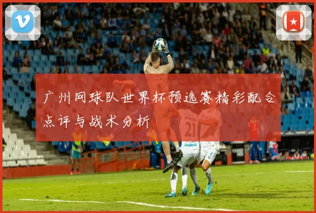 广州网球队世界杯预选赛精彩配合点评与战术分析