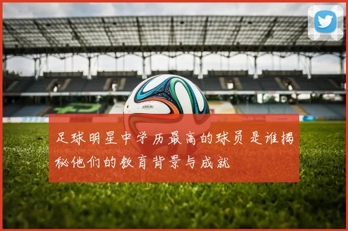 足球明星中学历最高的球员是谁揭秘他们的教育背景与成就