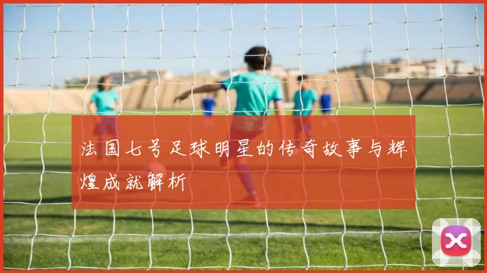 法国七号足球明星的传奇故事与辉煌成就解析