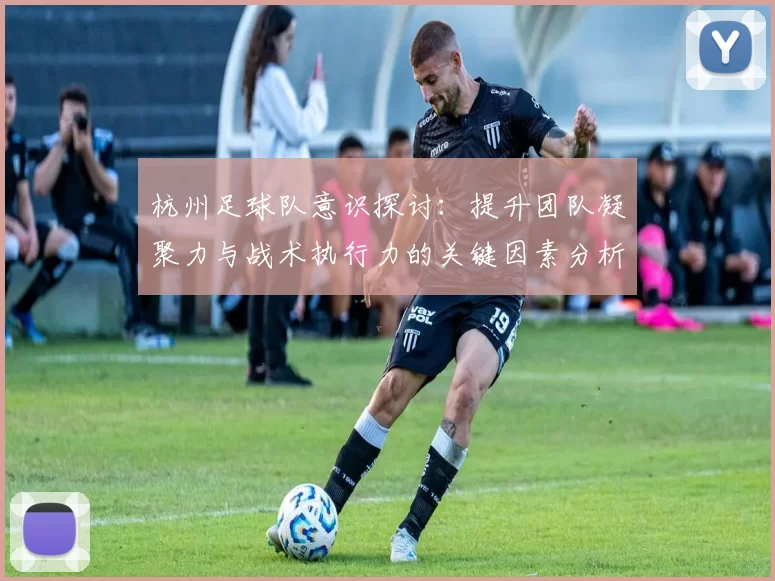 杭州足球队意识探讨：提升团队凝聚力与战术执行力的关键因素分析